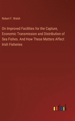 On Improved Facilities for the Capture, Economic Transmission and Distribution of Sea Fishes. And How These Matters Affect Irish Fisheries 1