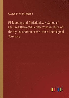 Philosophy and Christianity. A Series of Lectures Delivered in New York, in 1883, on the Ely Foundation of the Union Theological Seminary 1