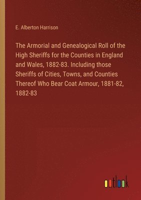 Armorial and Genealogical Roll of the High Sheriffs for the Counties in England and Wales, 1882-83. Including those Sheriffs of Cities, Towns, and Counties Thereof Who Bear Coat Armour, 1881-82, 1882-83