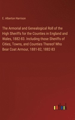 Armorial and Genealogical Roll of the High Sheriffs for the Counties in England and Wales, 1882-83. Including those Sheriffs of Cities, Towns, and Counties Thereof Who Bear Coat Armour, 1881-82, 1882-83