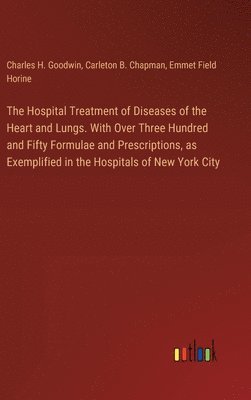 The Hospital Treatment of Diseases of the Heart and Lungs. With Over Three Hundred and Fifty Formulae and Prescriptions, as Exemplified in the Hospitals of New York City 1