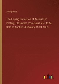 bokomslag The Leipsig Collection of Antiques in Pottery, Glassware, Porcelains, etc. to be Sold at Auctions February 01-03, 1883