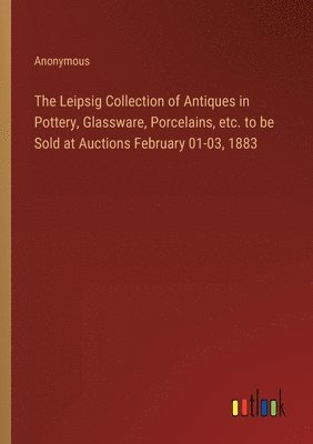 bokomslag The Leipsig Collection of Antiques in Pottery, Glassware, Porcelains, etc. to be Sold at Auctions February 01-03, 1883