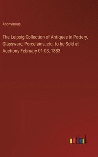 bokomslag The Leipsig Collection of Antiques in Pottery, Glassware, Porcelains, etc. to be Sold at Auctions February 01-03, 1883