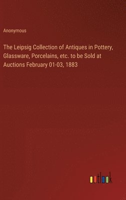 bokomslag The Leipsig Collection of Antiques in Pottery, Glassware, Porcelains, etc. to be Sold at Auctions February 01-03, 1883