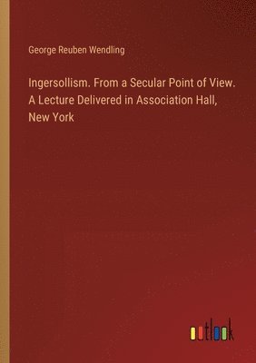 Ingersollism. From a Secular Point of View. A Lecture Delivered in Association Hall, New York 1