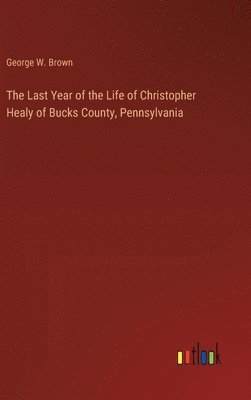 George W Brown, George W. Brown - Last Year of the Life of Christopher Healy of Bucks County, Pennsylvania, Inbunden