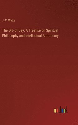 bokomslag The Orb of Day. A Treatise on Spiritual Philosophy and Intellectual Astronomy