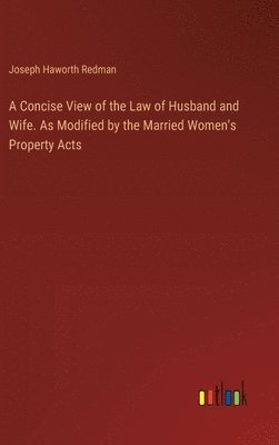 A Concise View of the Law of Husband and Wife. As Modified by the Married Women's Property Acts 1