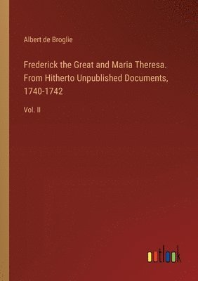 Frederick the Great and Maria Theresa. From Hitherto Unpublished Documents, 1740-1742 1