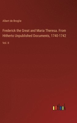 Frederick the Great and Maria Theresa. From Hitherto Unpublished Documents, 1740-1742 1