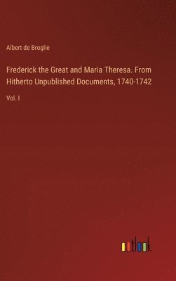 Frederick the Great and Maria Theresa. From Hitherto Unpublished Documents, 1740-1742 1