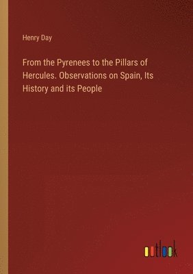 From the Pyrenees to the Pillars of Hercules. Observations on Spain, Its History and its People