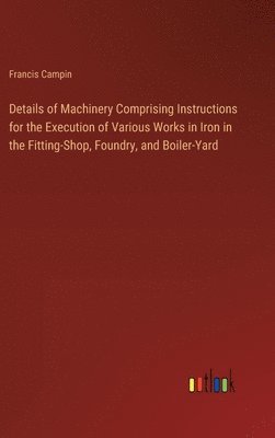 Details of Machinery Comprising Instructions for the Execution of Various Works in Iron in the Fitting-Shop, Foundry, and Boiler-Yard 1