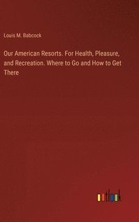 bokomslag Our American Resorts. For Health, Pleasure, and Recreation. Where to Go and How to Get There