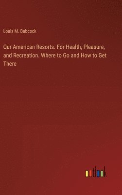 bokomslag Our American Resorts. For Health, Pleasure, and Recreation. Where to Go and How to Get There