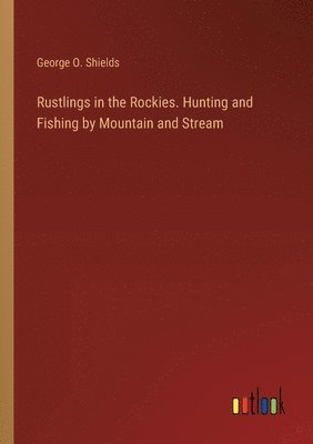 Rustlings in the Rockies. Hunting and Fishing by Mountain and Stream