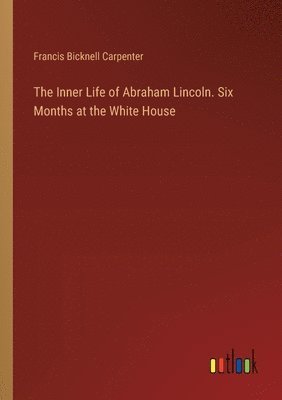 Inner Life of Abraham Lincoln. Six Months at the White House