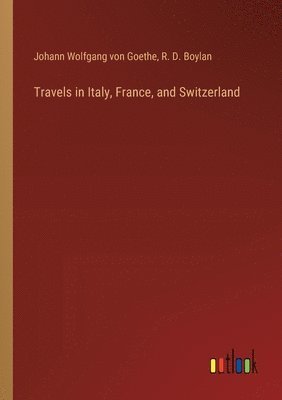 Johann Wolfgang Von Goethe, R D Boylan, R. D. Boylan, Johann Wolfgang von Goethe - Travels in Italy, France, and Switzerland, Häftad
