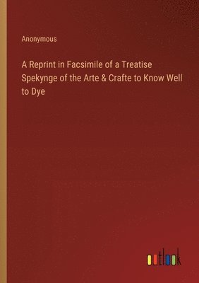 A Reprint in Facsimile of a Treatise Spekynge of the Arte & Crafte to Know Well to Dye 1