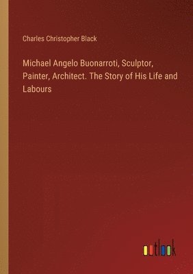 Michael Angelo Buonarroti, Sculptor, Painter, Architect. The Story of His Life and Labours 1