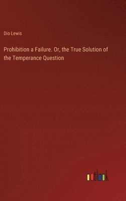 Prohibition a Failure. Or, the True Solution of the Temperance Question