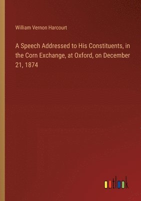 A Speech Addressed to His Constituents, in the Corn Exchange, at Oxford, on December 21, 1874 1