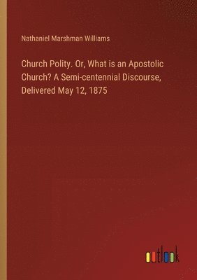 Church Polity. Or, What is an Apostolic Church? A Semi-centennial Discourse, Delivered May 12, 1875 1