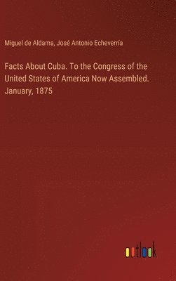 Facts About Cuba. To the Congress of the United States of America Now Assembled. January, 1875 1