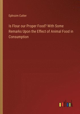 Is Flour our Proper Food? With Some Remarks Upon the Effect of Animal Food in Consumption 1