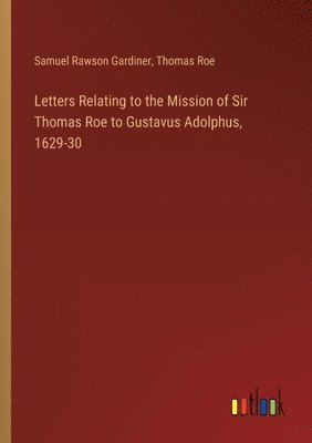 Letters Relating to the Mission of Sir Thomas Roe to Gustavus Adolphus, 1629-30 1