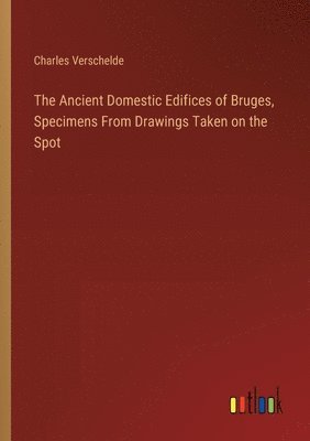 The Ancient Domestic Edifices of Bruges, Specimens From Drawings Taken on the Spot 1