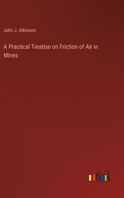 John J Atkinson, John J. Atkinson - Practical Treatise on Friction of Air in Mines, Inbunden