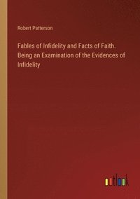 bokomslag Fables of Infidelity and Facts of Faith. Being an Examination of the Evidences of Infidelity