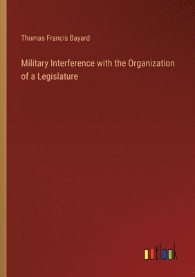 Thomas Francis Bayard - Military Interference with the Organization of a Legislature, Häftad