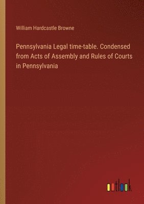 Pennsylvania Legal time-table. Condensed from Acts of Assembly and Rules of Courts in Pennsylvania 1