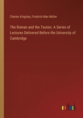 The Roman and the Teuton. A Series of Lectures Delivered Before the University of Cambridge 1