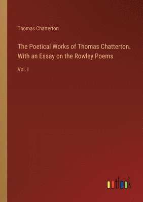The Poetical Works of Thomas Chatterton. With an Essay on the Rowley Poems 1