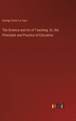 Science and Art of Teaching. Or, the Principles and Practice of Education
