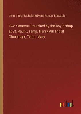 Two Sermons Preached by the Boy Bishop at St. Paul's, Temp. Henry VIII and at Gloucester, Temp. Mary