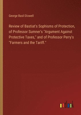 Review of Bastiat's Sophisms of Protection, of Professor Sumner's &quot;Argument Against Protective Taxes,&quot; and of Professor Perry's &quot;Farmers and the Tariff.&quot; 1