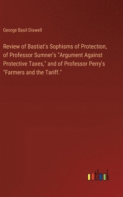 Review of Bastiat's Sophisms of Protection, of Professor Sumner's "Argument Against Protective Taxes," and of Professor Perry's "Farmers and the Tariff."