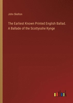 The Earliest Known Printed English Ballad. A Ballade of the Scottysshe Kynge 1