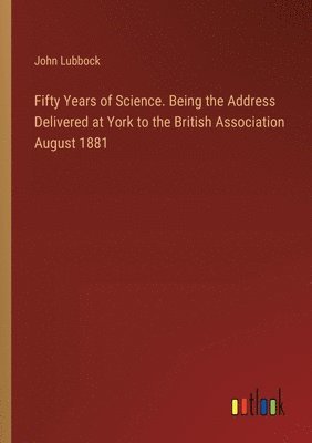 Fifty Years of Science. Being the Address Delivered at York to the British Association August 1881 1