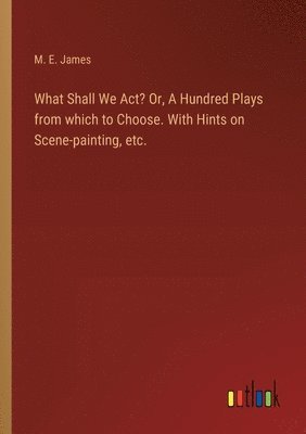 What Shall We Act? Or, A Hundred Plays from which to Choose. With Hints on Scene-painting, etc.