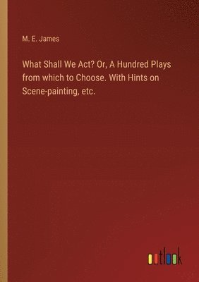 What Shall We Act? Or, A Hundred Plays from which to Choose. With Hints on Scene-painting, etc. 1