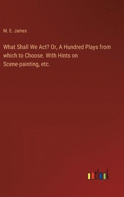 What Shall We Act? Or, A Hundred Plays from which to Choose. With Hints on Scene-painting, etc.