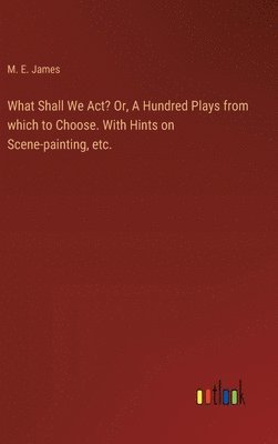 What Shall We Act? Or, A Hundred Plays from which to Choose. With Hints on Scene-painting, etc. 1