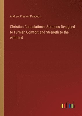 Christian Consolations. Sermons Designed to Furnish Comfort and Strength to the Afflicted 1