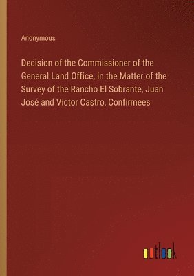 bokomslag Decision of the Commissioner of the General Land Office, in the Matter of the Survey of the Rancho El Sobrante, Juan Jos and Victor Castro, Confirmees